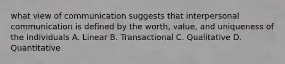 what view of communication suggests that interpersonal communication is defined by the worth, value, and uniqueness of the individuals A. Linear B. Transactional C. Qualitative D. Quantitative