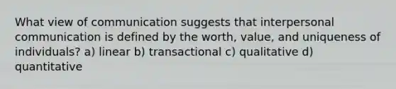 What view of communication suggests that interpersonal communication is defined by the worth, value, and uniqueness of individuals? a) linear b) transactional c) qualitative d) quantitative