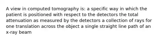 A view in computed tomography is: a specific way in which the patient is positioned with respect to the detectors the total attenuation as measured by the detectors a collection of rays for one translation across the object a single straight line path of an x-ray beam