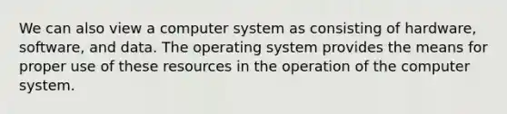 We can also view a computer system as consisting of hardware, software, and data. The operating system provides the means for proper use of these resources in the operation of the computer system.