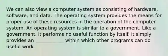 We can also view a computer system as consisting of hardware, software, and data. The operating system provides the means for proper use of these resources in the operation of the computer system. An operating system is similar to a government. Like a government, it performs no useful function by itself. It simply provides an ____________ within which other programs can do useful work.