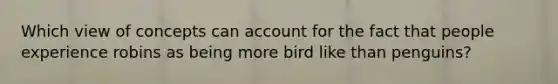 Which view of concepts can account for the fact that people experience robins as being more bird like than penguins?