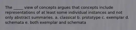 The _____ view of concepts argues that concepts include representations of at least some individual instances and not only abstract summaries. a. classical b. prototype c. exemplar d. schemata e. both exemplar and schemata