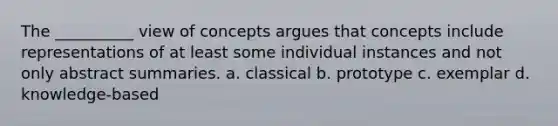 The __________ view of concepts argues that concepts include representations of at least some individual instances and not only abstract summaries. a. classical b. prototype c. exemplar d. knowledge-based