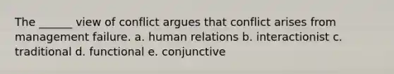 The ______ view of conflict argues that conflict arises from management failure. a. human relations b. interactionist c. traditional d. functional e. conjunctive