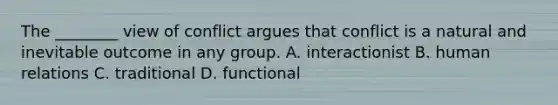 The​ ________ view of conflict argues that conflict is a natural and inevitable outcome in any group. A. interactionist B. human relations C. traditional D. functional