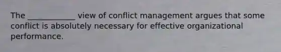 The ____________ view of conflict management argues that some conflict is absolutely necessary for effective organizational performance.