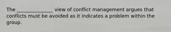 The _______________ view of conflict management argues that conflicts must be avoided as it indicates a problem within the group.