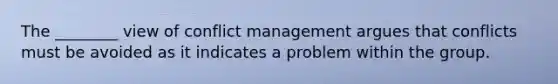 The ________ view of conflict management argues that conflicts must be avoided as it indicates a problem within the group.