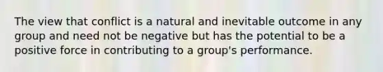 The view that conflict is a natural and inevitable outcome in any group and need not be negative but has the potential to be a positive force in contributing to a group's performance.