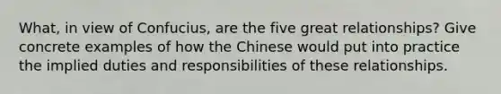 What, in view of Confucius, are the five great relationships? Give concrete examples of how the Chinese would put into practice the implied duties and responsibilities of these relationships.