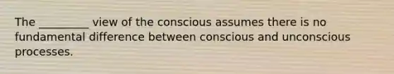 The _________ view of the conscious assumes there is no fundamental difference between conscious and unconscious processes.