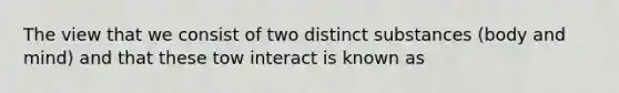 The view that we consist of two distinct substances (body and mind) and that these tow interact is known as