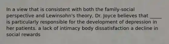 In a view that is consistent with both the family-social perspective and Lewinsohn's theory, Dr. Joyce believes that _____ is particularly responsible for the development of depression in her patients. a lack of intimacy body dissatisfaction a decline in social rewards