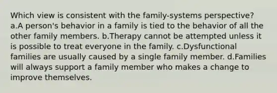 Which view is consistent with the family-systems perspective? a.A person's behavior in a family is tied to the behavior of all the other family members. b.Therapy cannot be attempted unless it is possible to treat everyone in the family. c.Dysfunctional families are usually caused by a single family member. d.Families will always support a family member who makes a change to improve themselves.