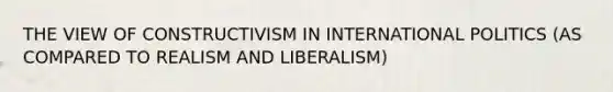 THE VIEW OF CONSTRUCTIVISM IN INTERNATIONAL POLITICS (AS COMPARED TO REALISM AND LIBERALISM)