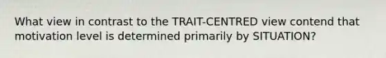 What view in contrast to the TRAIT-CENTRED view contend that motivation level is determined primarily by SITUATION?