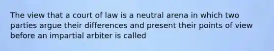 The view that a court of law is a neutral arena in which two parties argue their differences and present their points of view before an impartial arbiter is called