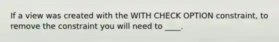 If a view was created with the WITH CHECK OPTION constraint, to remove the constraint you will need to ____.