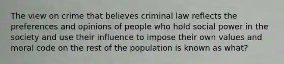 The view on crime that believes criminal law reflects the preferences and opinions of people who hold social power in the society and use their influence to impose their own values and moral code on the rest of the population is known as what?