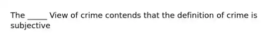 The _____ View of crime contends that the definition of crime is subjective