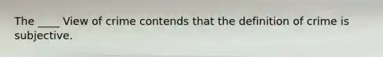 The ____ View of crime contends that the definition of crime is subjective.
