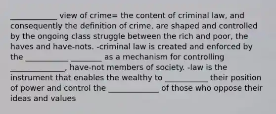 ____________ view of crime= the content of criminal law, and consequently the definition of crime, are shaped and controlled by the ongoing class struggle between the rich and poor, the haves and have-nots. -criminal law is created and enforced by the ___________ ________ as a mechanism for controlling ______________, have-not members of society. -law is the instrument that enables the wealthy to ___________ their position of power and control the _____________ of those who oppose their ideas and values