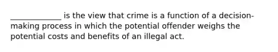 _____________ is the view that crime is a function of a decision-making process in which the potential offender weighs the potential costs and benefits of an illegal act.