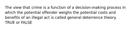 The view that crime is a function of a decision-making process in which the potential offender weighs the potential costs and benefits of an illegal act is called general deterrence theory. TRUE or FALSE