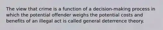 The view that crime is a function of a decision-making process in which the potential offender weighs the potential costs and benefits of an illegal act is called general deterrence theory.