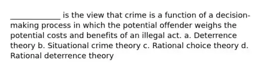 _____________ is the view that crime is a function of a decision-making process in which the potential offender weighs the potential costs and benefits of an illegal act. a. Deterrence theory b. Situational crime theory c. Rational choice theory d. Rational deterrence theory