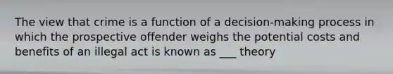 The view that crime is a function of a decision-making process in which the prospective offender weighs the potential costs and benefits of an illegal act is known as ___ theory