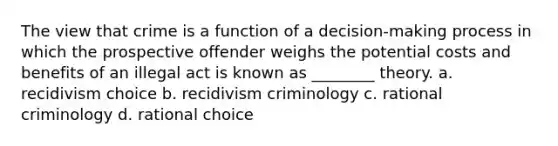 The view that crime is a function of a decision-making process in which the prospective offender weighs the potential costs and benefits of an illegal act is known as ________ theory. a. recidivism choice b. recidivism criminology c. rational criminology d. rational choice