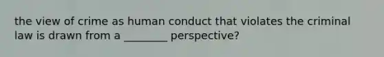 the view of crime as human conduct that violates the criminal law is drawn from a ________ perspective?