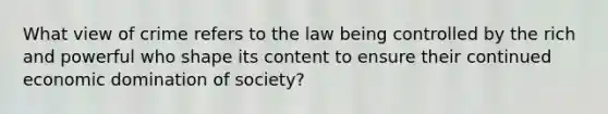 What view of crime refers to the law being controlled by the rich and powerful who shape its content to ensure their continued economic domination of society?