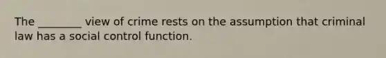 The ________ view of crime rests on the assumption that criminal law has a social control function.