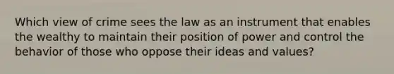 Which view of crime sees the law as an instrument that enables the wealthy to maintain their position of power and control the behavior of those who oppose their ideas and values?