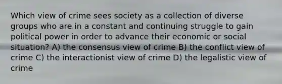 Which view of crime sees society as a collection of diverse groups who are in a constant and continuing struggle to gain political power in order to advance their economic or social situation? A) the consensus view of crime B) the conflict view of crime C) the interactionist view of crime D) the legalistic view of crime