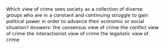 Which view of crime sees society as a collection of diverse groups who are in a constant and continuing struggle to gain political power in order to advance their economic or social situation? Answers: the consensus view of crime the conflict view of crime the interactionist view of crime the legalistic view of crime