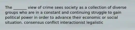 The _______ view of crime sees society as a collection of diverse groups who are in a constant and continuing struggle to gain political power in order to advance their economic or social situation. consensus conflict interactionist legalistic