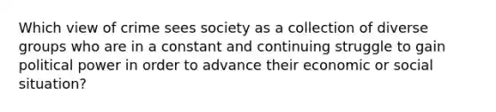 Which view of crime sees society as a collection of diverse groups who are in a constant and continuing struggle to gain political power in order to advance their economic or social situation?