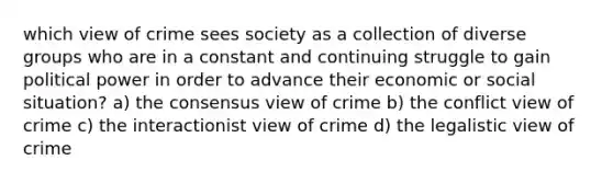 which view of crime sees society as a collection of diverse groups who are in a constant and continuing struggle to gain political power in order to advance their economic or social situation? a) the consensus view of crime b) the conflict view of crime c) the interactionist view of crime d) the legalistic view of crime