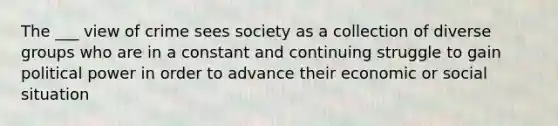 The ___ view of crime sees society as a collection of diverse groups who are in a constant and continuing struggle to gain political power in order to advance their economic or social situation