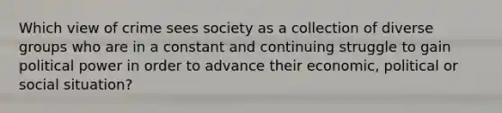 Which view of crime sees society as a collection of diverse groups who are in a constant and continuing struggle to gain political power in order to advance their economic, political or social situation?