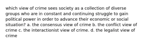 which view of crime sees society as a collection of diverse groups who are in constant and continuing struggle to gain political power in order to advance their economic or social situation? a. the consensus view of crime b. the conflict view of crime c. the interactionist view of crime. d. the legalist view of crime