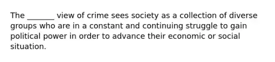 The _______ view of crime sees society as a collection of diverse groups who are in a constant and continuing struggle to gain political power in order to advance their economic or social situation.​