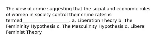 The view of crime suggesting that the social and economic roles of women in society control their crime rates is termed_____________________. a. Liberation Theory b. The Femininity Hypothesis c. The Masculinity Hypothesis d. Liberal Feminist Theory