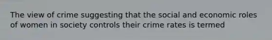 The view of crime suggesting that the social and economic roles of women in society controls their crime rates is termed