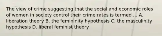 The view of crime suggesting that the social and economic roles of women in society control their crime rates is termed ... A. liberation theory B. the femininity hypothesis C. the masculinity hypothesis D. liberal feminist theory