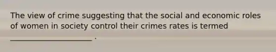 The view of crime suggesting that the social and economic roles of women in society control their crimes rates is termed _____________________ .